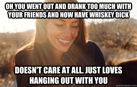 oh you went out and drank too much with your friends and now have whiskey dick doesn't care at all. just loves hanging out with you  Awesome Girlfriend Alice