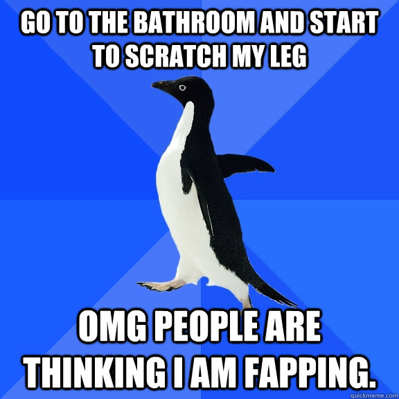 Go to the bathroom and start to scratch my leg OMG people are thinking i am fapping.  Socially Awkward Penguin