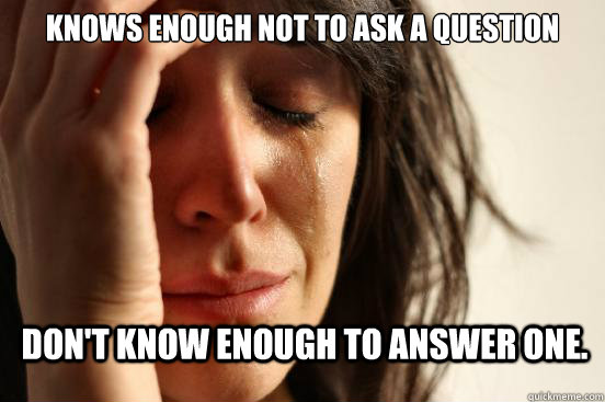 Knows enough not to ask a question Don't know enough to answer one.   First World Problems