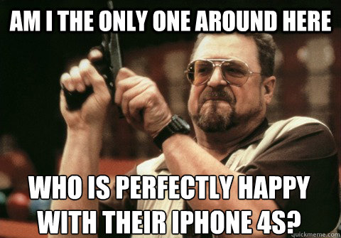 Am I the only one around here Who is perfectly happy with their iphone 4s? - Am I the only one around here Who is perfectly happy with their iphone 4s?  Am I the only one