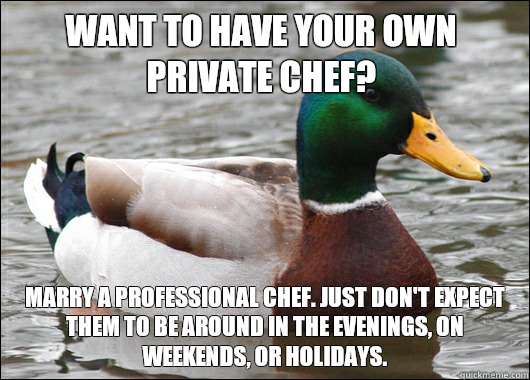 Want to have your own private chef?  Marry a professional chef. Just don't expect them to be around in the evenings, on weekends, or holidays.   Actual Advice Mallard