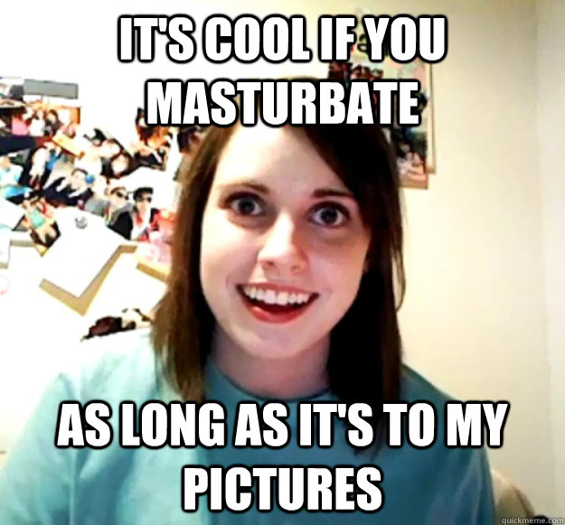 It'S COOL IF YOU MASTURBATE as long as it's To my pictures  Overly Attached Girlfriend