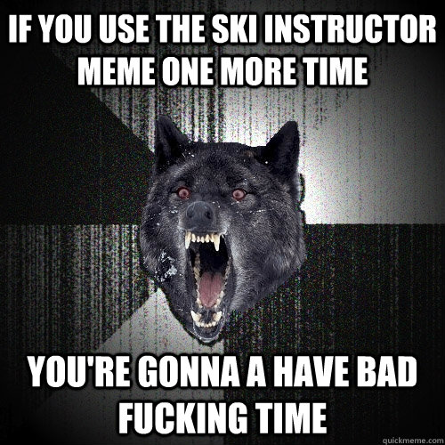 if you use the ski instructor meme one more time  you're gonna a have bad fucking time  Insanity Wolf