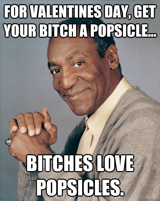 For Valentines day, get your bitch a popsicle... bitches love popsicles. - For Valentines day, get your bitch a popsicle... bitches love popsicles.  Bill Cosby