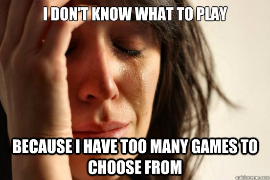 i don't know what to play  because i have too many games to choose from  First World Problems