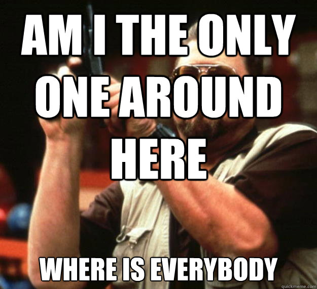 am I the only one around here 
where is everybody  Angry Walter