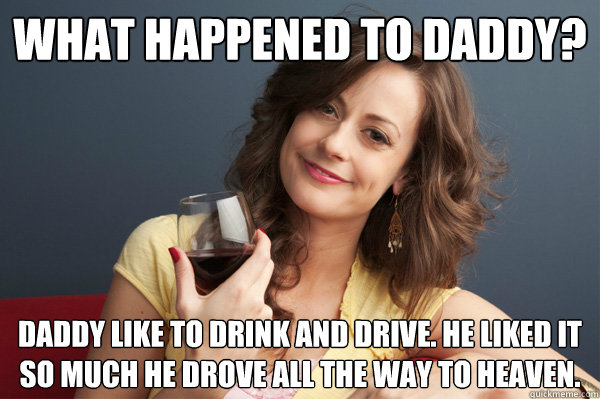 What happened to daddy? Daddy like to drink and drive. He liked it so much he drove all the way to heaven.  Forever Resentful Mother