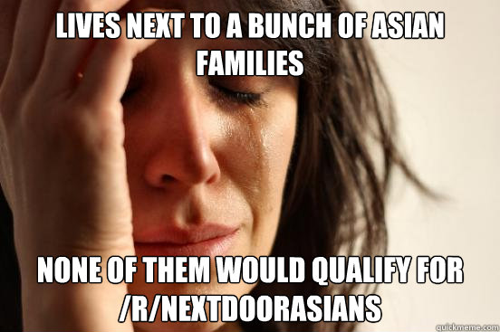 lives next to a bunch of asian families none of them would qualify for /r/nextdoorasians  First World Problems