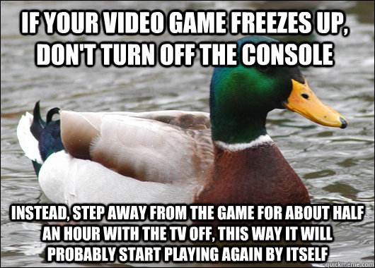 If your video game freezes up, don't turn off the console Instead, step away from the game for about half an hour with the tv off, this way it will probably start playing again by itself  Actual Advice Mallard