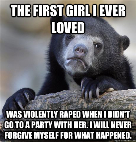 The first girl I ever loved was violently raped when I didn't go to a party with her. I will never forgive myself for what happened. - The first girl I ever loved was violently raped when I didn't go to a party with her. I will never forgive myself for what happened.  Confession Bear