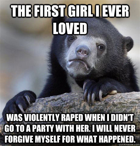 The first girl I ever loved was violently raped when I didn't go to a party with her. I will never forgive myself for what happened.  Confession Bear