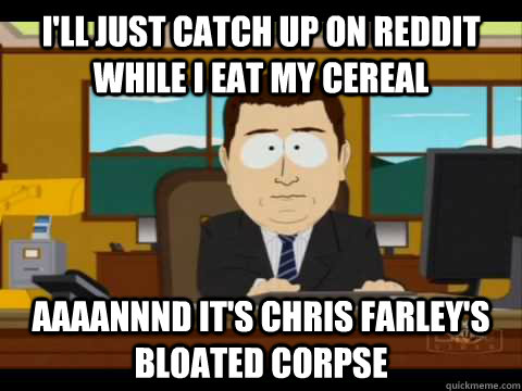 I'll just catch up on reddit while i eat my cereal Aaaannnd it's Chris Farley's bloated corpse  Aaand its gone