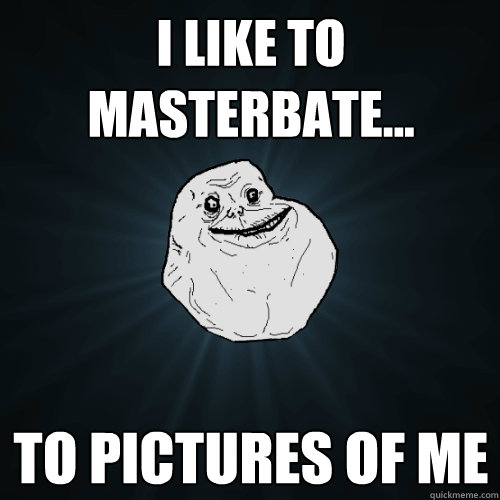 i like to masterbate... to pictures of me  Forever Alone