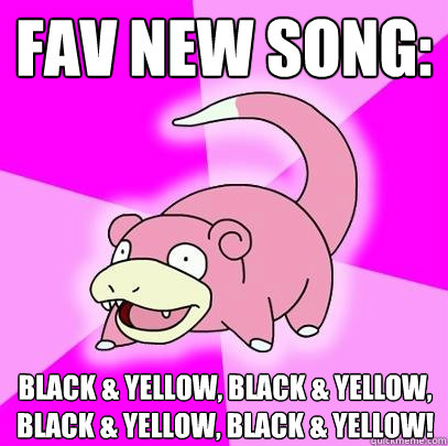 FAv new song: Black & yellow, Black & yellow, Black & yellow, Black & yellow!  Slowpoke