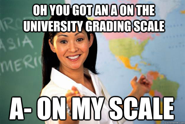 Oh you got an A on the University grading scale A- on my scale  Unhelpful High School Teacher
