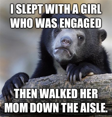 I slept with a girl who was engaged Then walked her mom down the aisle.   Confession Bear