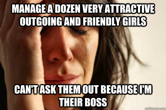 manage a dozen very attractive outgoing and friendly girls can't ask them out because i'm their boss  First World Problems