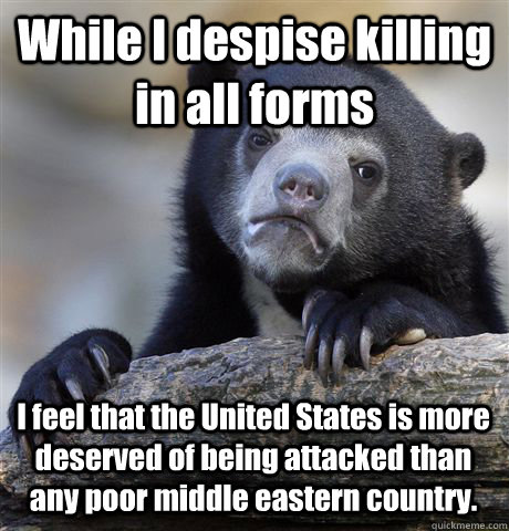 While I despise killing in all forms  I feel that the United States is more deserved of being attacked than any poor middle eastern country.  Confession Bear