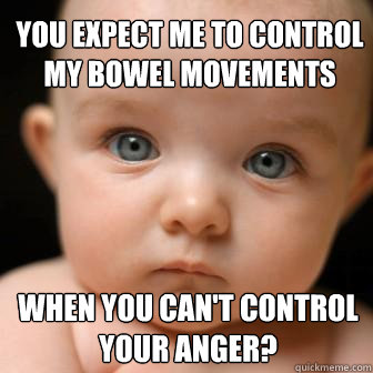 you expect me to control my bowel movements when you can't control your anger?  Serious Baby