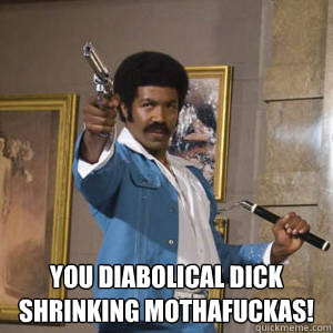  You diabolical dick shrinking mothafuckas!  