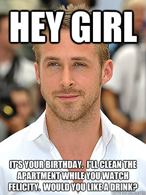 Hey Girl It's your birthday.  I'll clean the apartment while you watch Felicity.  Would you like a drink?
  