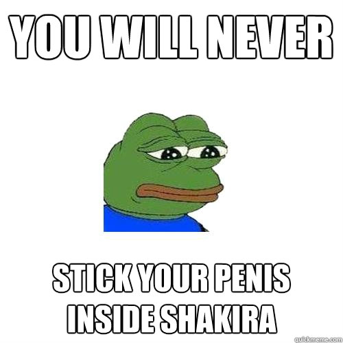 You will never stick your penis inside Shakira  Sad Frog