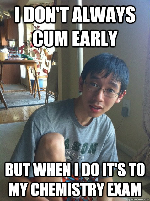I don't always cum early But when I do it's to my Chemistry exam  Sexually repressed nerd