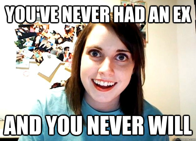 You've never had an ex and you never will - You've never had an ex and you never will  Overly Attached Girlfriend