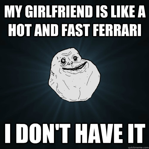 My girlfriend is like a hot and fast ferrari I don't have it  Forever Alone
