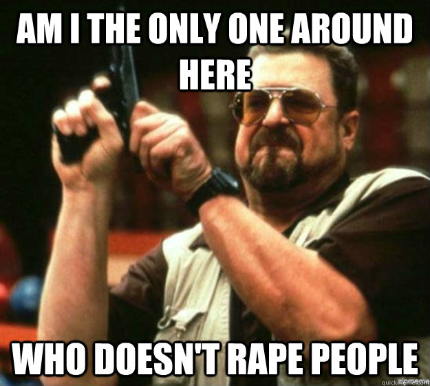 am i the only one around here who doesn't rape people  - am i the only one around here who doesn't rape people   Misc