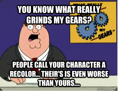 YOU KNOW WHAT REALLY GRINDS MY GEARS? People call your character a recolor... Their's is even worse than yours....  Grinds my gears