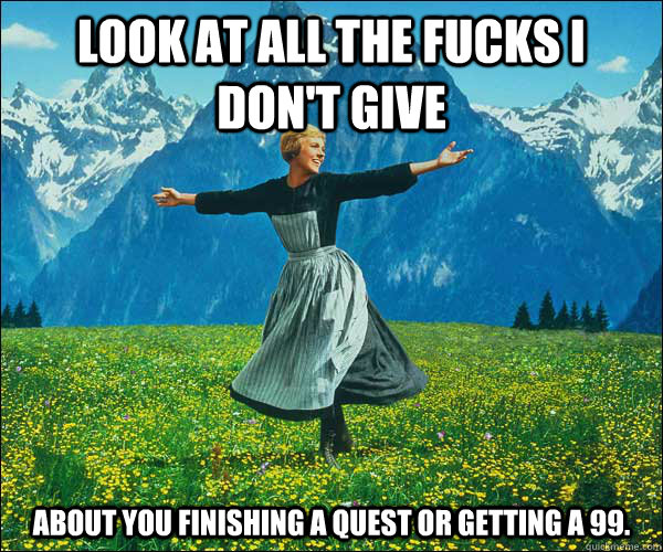 look at all the fucks i don't give about you finishing a quest or getting a 99.  Sound of Music