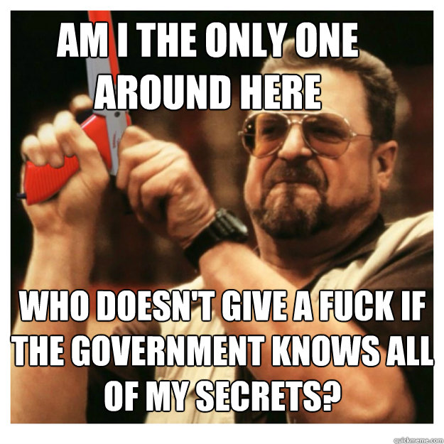 Am i the only one around here who doesn't give a fuck if the government knows all of my secrets?  - Am i the only one around here who doesn't give a fuck if the government knows all of my secrets?   John Goodman