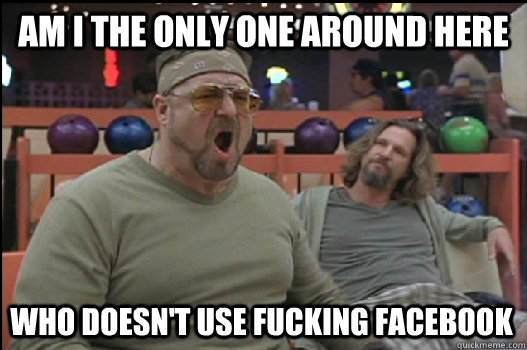 Am I the only one around here who doesn't use fucking facebook  Angry Walter
