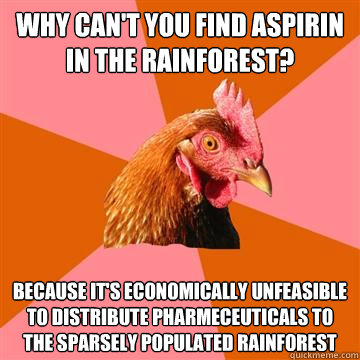Why can't you find aspirin in the rainforest? because it's economically unfeasible to distribute pharmeceuticals to the sparsely populated rainforest  Anti-Joke Chicken