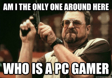 Am I the only one around here Who is a PC gamer - Am I the only one around here Who is a PC gamer  Am I the only one