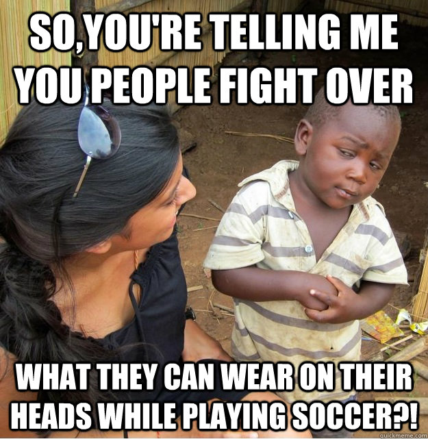 So,you're telling me you people fight over what they can wear on their heads while playing soccer?! - So,you're telling me you people fight over what they can wear on their heads while playing soccer?!  Skeptical Third World Kid