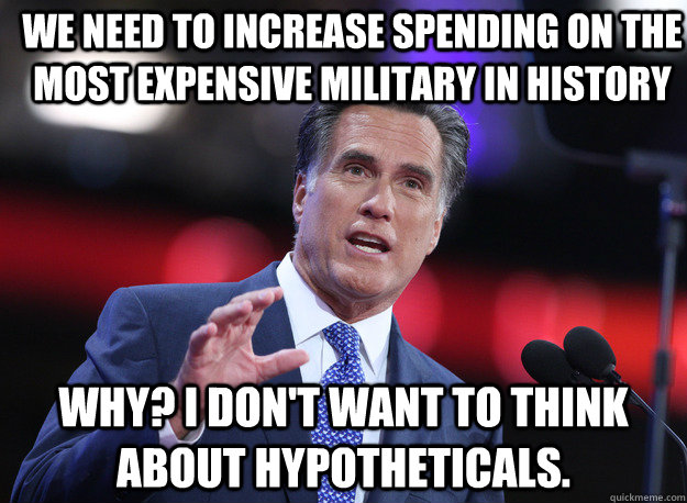 We need to increase spending on the most expensive military in history Why? I don't want to think about hypotheticals.   Relatable Mitt Romney