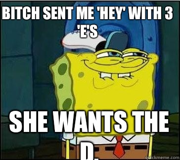 Bitch sent me 'hey' with 3 'e's She wants the D.  She wants the D