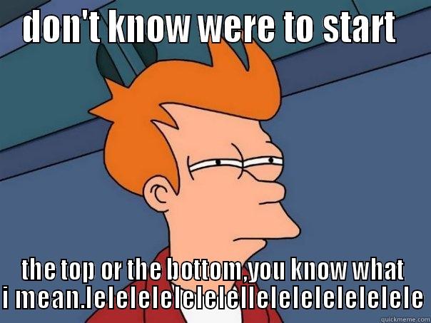 DON'T KNOW WERE TO START  THE TOP OR THE BOTTOM,YOU KNOW WHAT I MEAN.LELELELELELELELLELELELELELELELE Futurama Fry