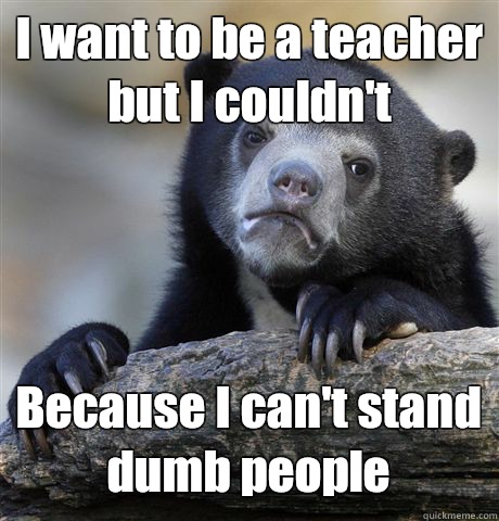 I want to be a teacher but I couldn't Because I can't stand dumb people  Confession Bear