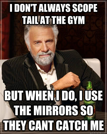 I don't always scope tail at the gym  but when I do, I use the mirrors so they cant catch me   The Most Interesting Man In The World
