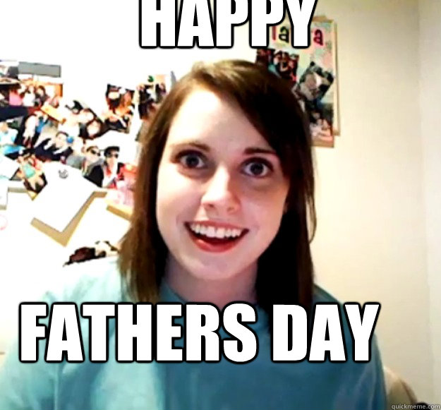 Happy Fathers Day  Overly Attached Girlfriend