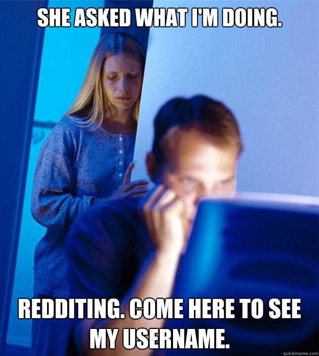 She asked what I'm doing. Redditing. Come here to see my username.   Redditors Wife
