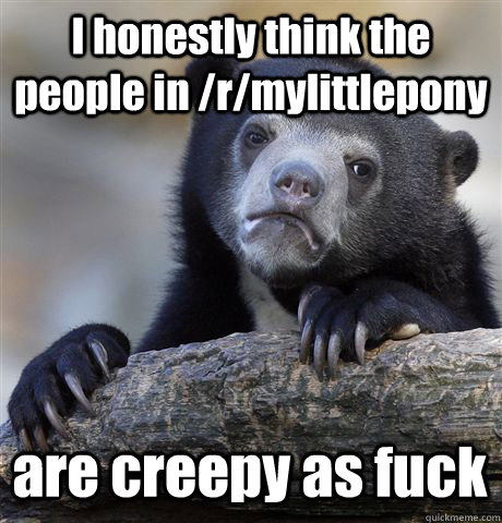 I honestly think the people in /r/mylittlepony are creepy as fuck  Confession Bear