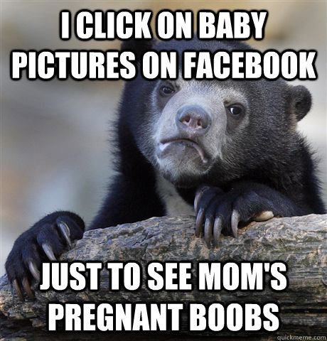 I click on baby pictures on facebook just to see mom's pregnant boobs  Confession Bear