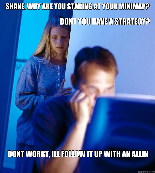 shane, why are you staring at your minimap? dont worry, ill follow it up with an allin Dont you have a strategy?  Redditors Wife