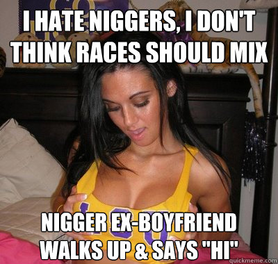 I hate niggers, I don't think races should mix Nigger ex-boyfriend 
walks up & says 