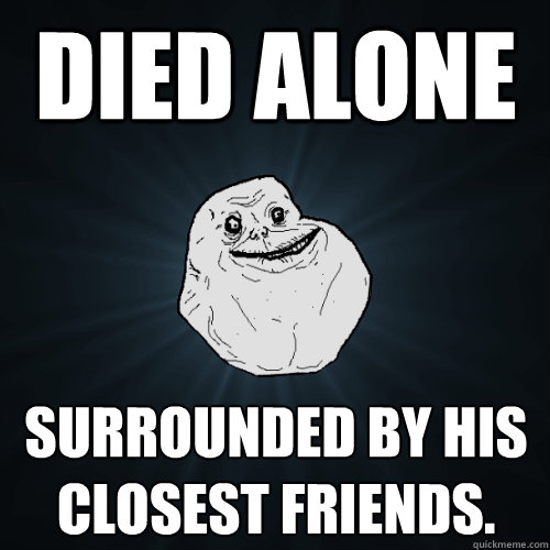 Died Alone surrounded by his closest friends.   Forever Alone