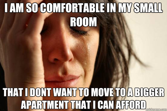 I am so comfortable in my small room  that i dont want to move to a bigger apartment that i can afford  First World Problems